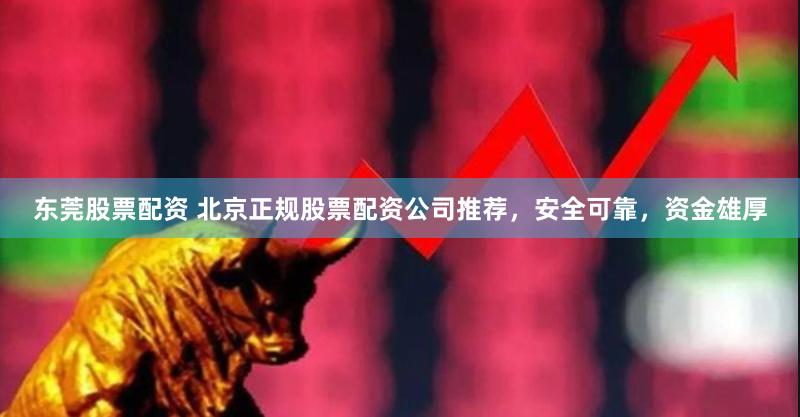 东莞股票配资 北京正规股票配资公司推荐，安全可靠，资金雄厚