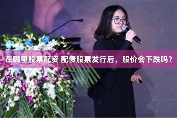 在哪里股票配资 配债股票发行后，股价会下跌吗？