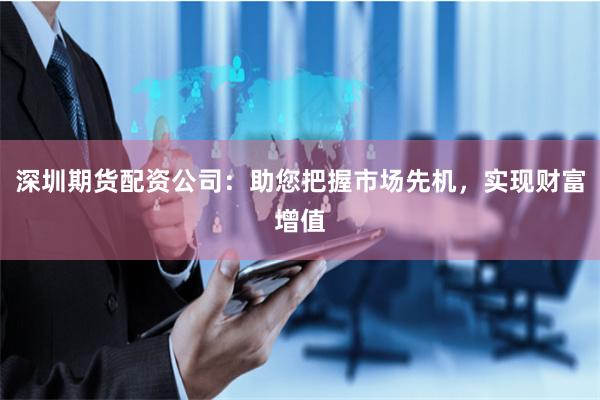深圳期货配资公司：助您把握市场先机，实现财富增值