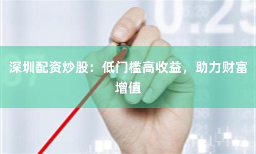 深圳配资炒股：低门槛高收益，助力财富增值