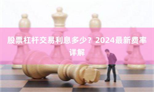 股票杠杆交易利息多少？2024最新费率详解