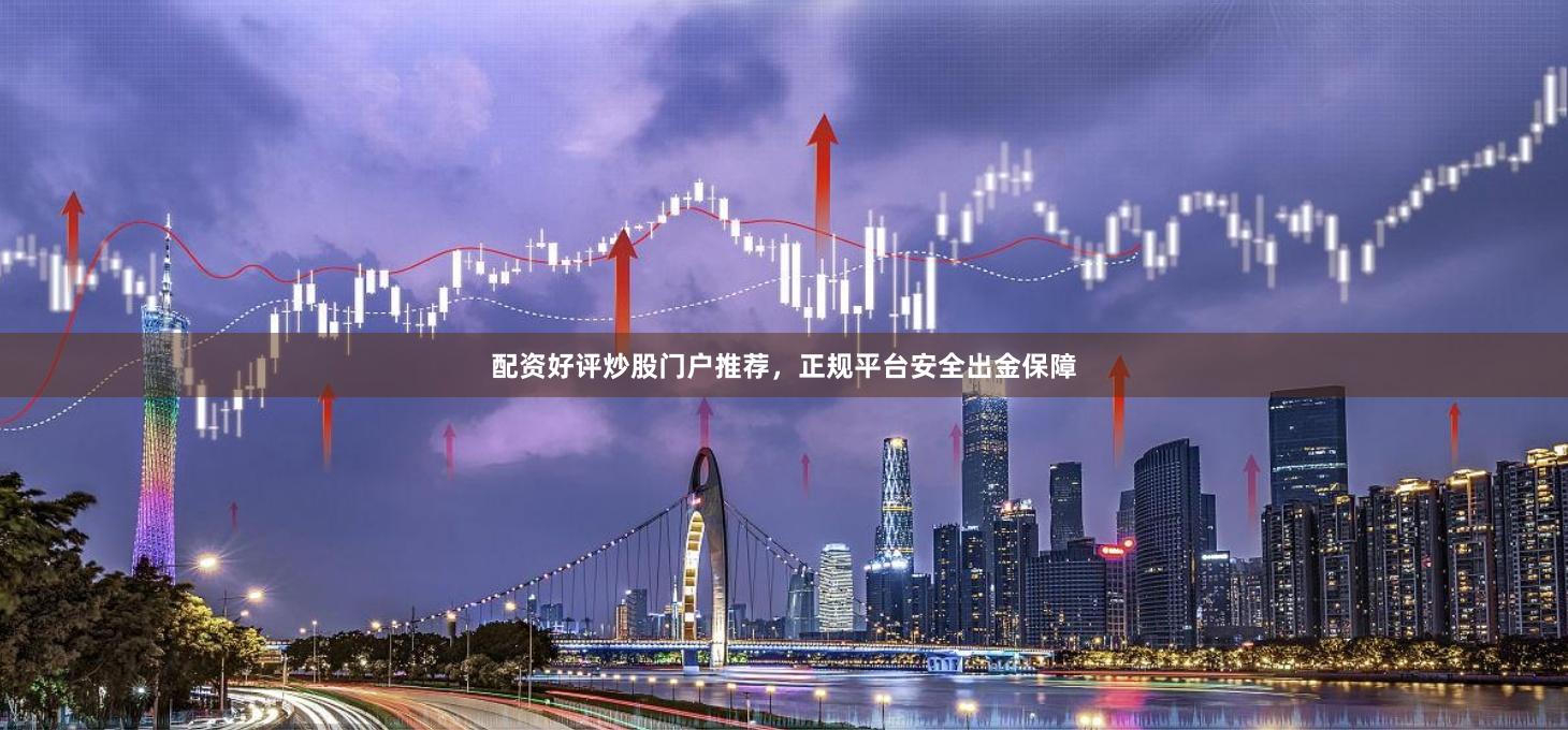 配资好评炒股门户推荐，正规平台安全出金保障